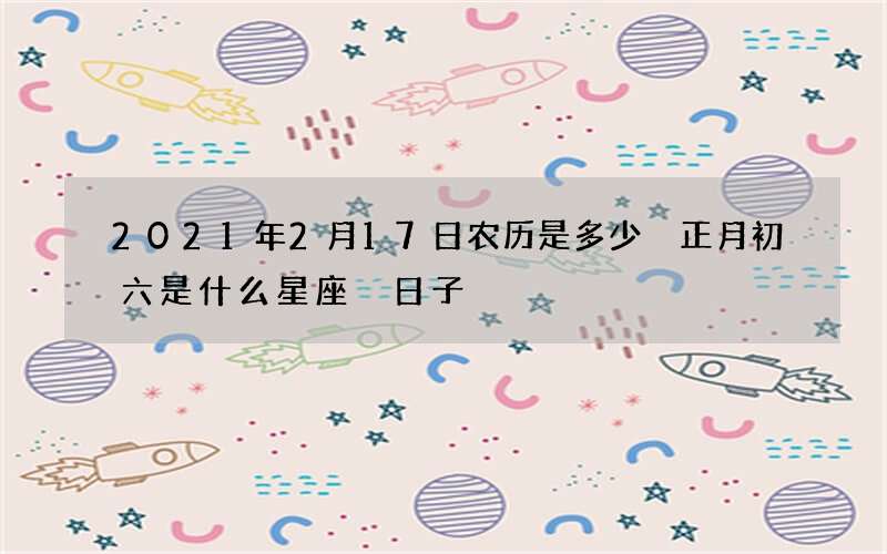 2021年2月17日农历是多少 正月初六是什么星座 日子